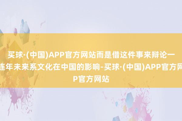 买球·(中国)APP官方网站而是借这件事来辩论一下连年未来系文化在中国的影响-买球·(中国)APP官方网站
