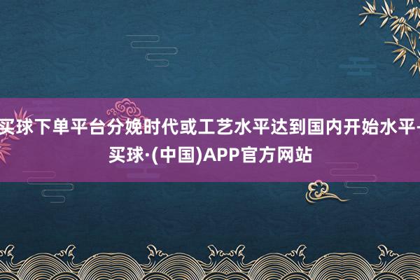 买球下单平台分娩时代或工艺水平达到国内开始水平-买球·(中国)APP官方网站