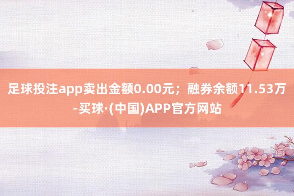 足球投注app卖出金额0.00元；融券余额11.53万-买球·(中国)APP官方网站