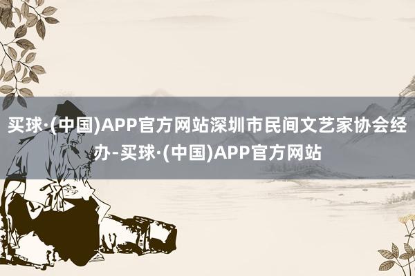 买球·(中国)APP官方网站深圳市民间文艺家协会经办-买球·(中国)APP官方网站