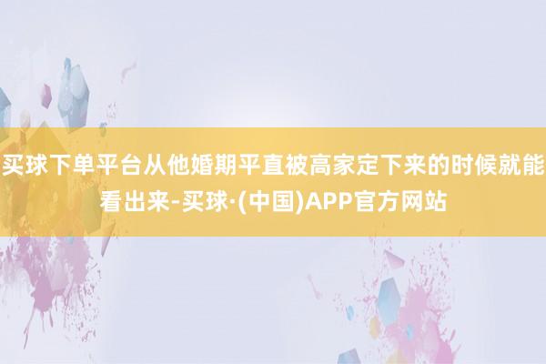 买球下单平台从他婚期平直被高家定下来的时候就能看出来-买球·(中国)APP官方网站