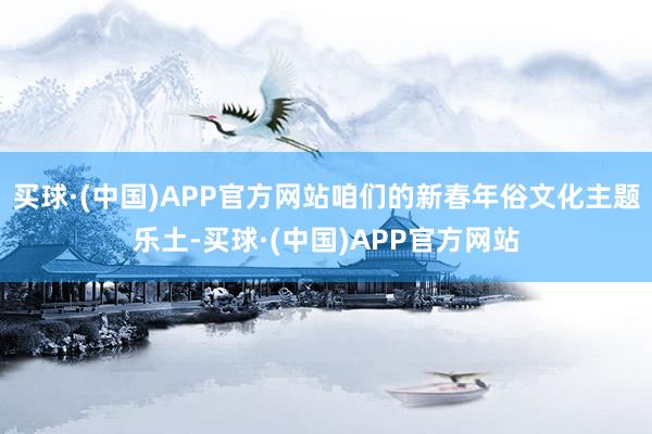 买球·(中国)APP官方网站咱们的新春年俗文化主题乐土-买球·(中国)APP官方网站