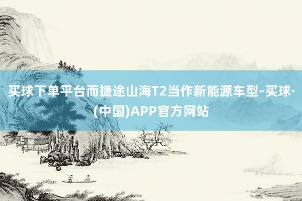 买球下单平台而捷途山海T2当作新能源车型-买球·(中国)APP官方网站