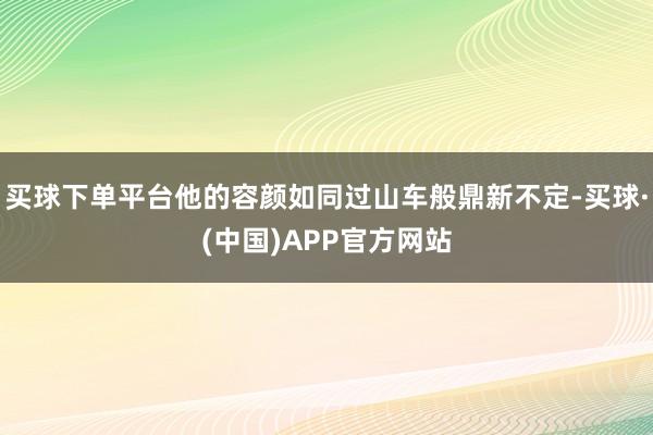 买球下单平台他的容颜如同过山车般鼎新不定-买球·(中国)APP官方网站