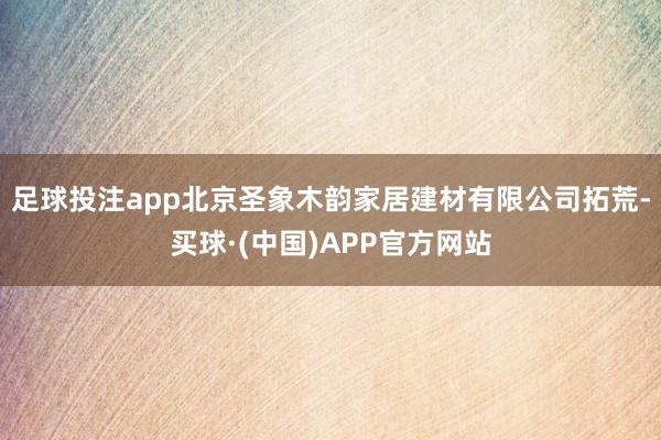足球投注app北京圣象木韵家居建材有限公司拓荒-买球·(中国)APP官方网站