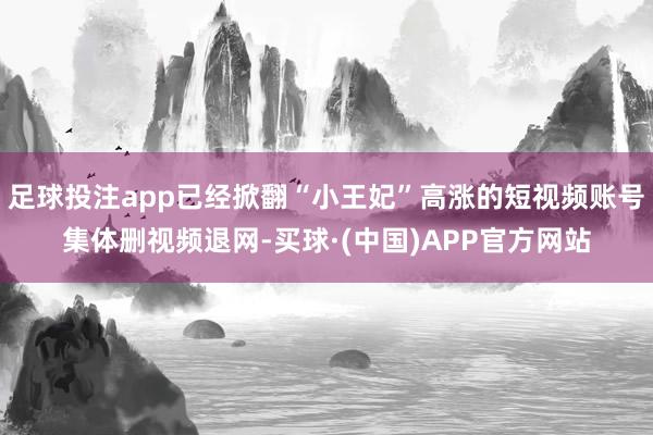 足球投注app已经掀翻“小王妃”高涨的短视频账号集体删视频退网-买球·(中国)APP官方网站