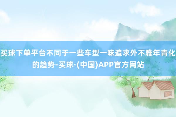 买球下单平台不同于一些车型一味追求外不雅年青化的趋势-买球·(中国)APP官方网站
