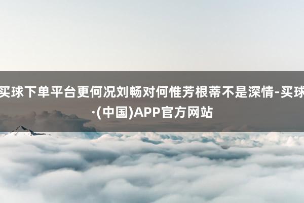 买球下单平台更何况刘畅对何惟芳根蒂不是深情-买球·(中国)APP官方网站