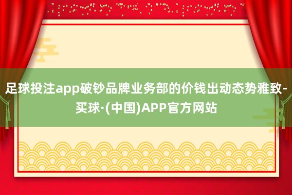 足球投注app破钞品牌业务部的价钱出动态势雅致-买球·(中国)APP官方网站