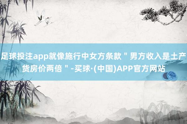 足球投注app就像施行中女方条款＂男方收入是土产货房价两倍＂-买球·(中国)APP官方网站