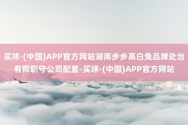 买球·(中国)APP官方网站湖南步步高白兔品牌处治有限职守公司配置-买球·(中国)APP官方网站