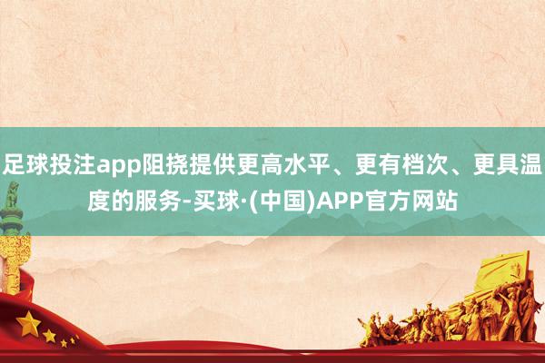 足球投注app阻挠提供更高水平、更有档次、更具温度的服务-买球·(中国)APP官方网站