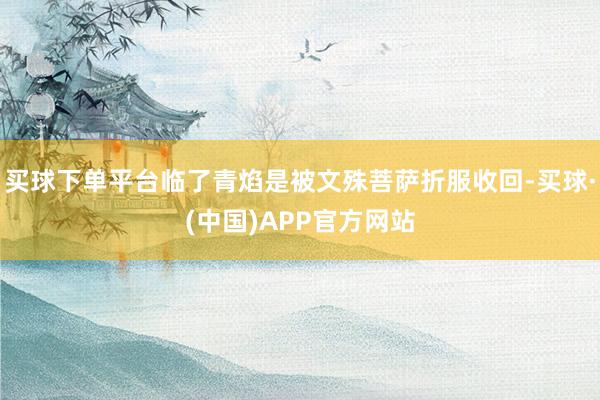 买球下单平台临了青焰是被文殊菩萨折服收回-买球·(中国)APP官方网站