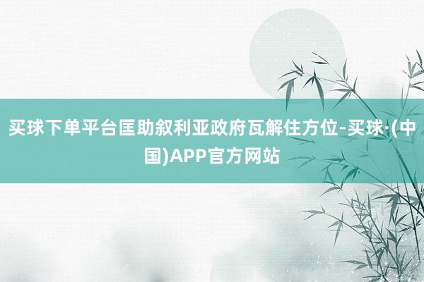 买球下单平台匡助叙利亚政府瓦解住方位-买球·(中国)APP官方网站