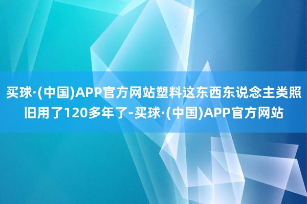 买球·(中国)APP官方网站塑料这东西东说念主类照旧用了120多年了-买球·(中国)APP官方网站