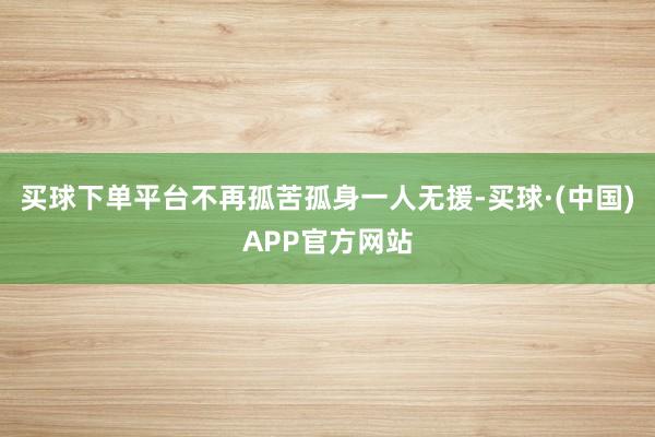 买球下单平台不再孤苦孤身一人无援-买球·(中国)APP官方网站