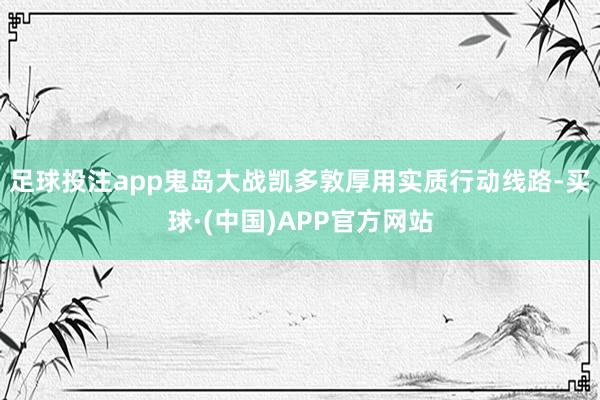 足球投注app鬼岛大战凯多敦厚用实质行动线路-买球·(中国)APP官方网站