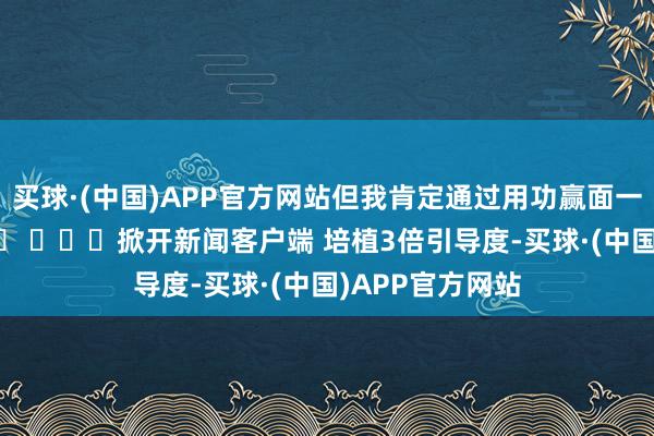 买球·(中国)APP官方网站但我肯定通过用功赢面一经相比大的！ ​ ​​​掀开新闻客户端 培植3倍引导度-买球·(中国)APP官方网站