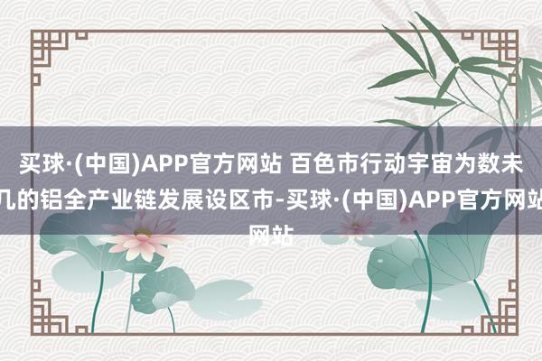 买球·(中国)APP官方网站 百色市行动宇宙为数未几的铝全产业链发展设区市-买球·(中国)APP官方网站