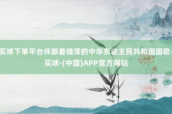 买球下单平台伴跟着雄浑的中华东谈主民共和国国歌-买球·(中国)APP官方网站