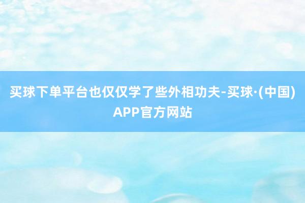 买球下单平台也仅仅学了些外相功夫-买球·(中国)APP官方网站