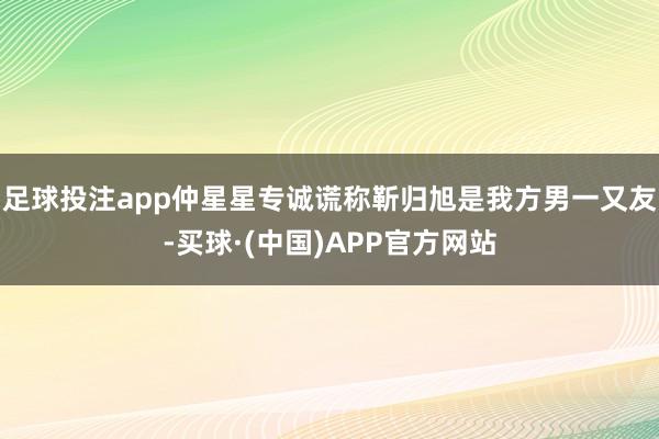 足球投注app仲星星专诚谎称靳归旭是我方男一又友-买球·(中国)APP官方网站