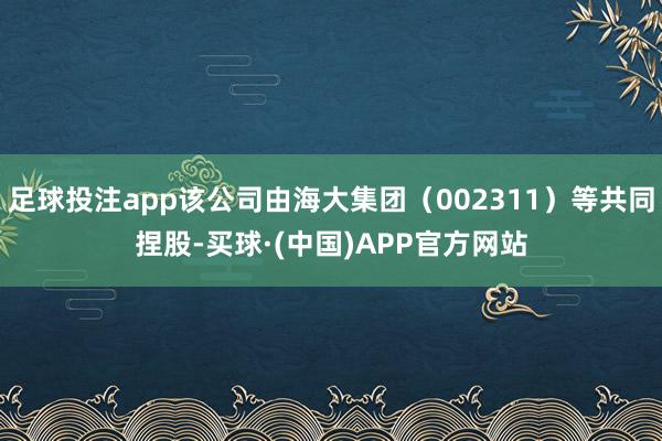 足球投注app该公司由海大集团（002311）等共同捏股-买球·(中国)APP官方网站