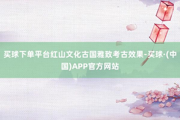 买球下单平台红山文化古国雅致考古效果-买球·(中国)APP官方网站