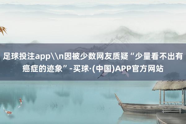 足球投注app\n因被少数网友质疑“少量看不出有癌症的迹象”-买球·(中国)APP官方网站