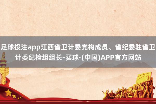 足球投注app江西省卫计委党构成员、省纪委驻省卫计委纪检组组长-买球·(中国)APP官方网站