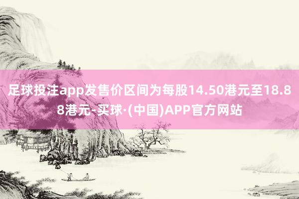 足球投注app发售价区间为每股14.50港元至18.88港元-买球·(中国)APP官方网站