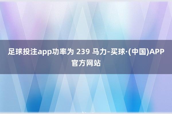 足球投注app功率为 239 马力-买球·(中国)APP官方网站