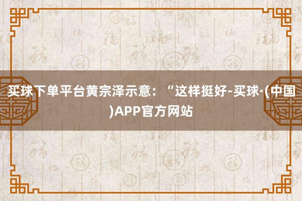 买球下单平台黄宗泽示意：“这样挺好-买球·(中国)APP官方网站