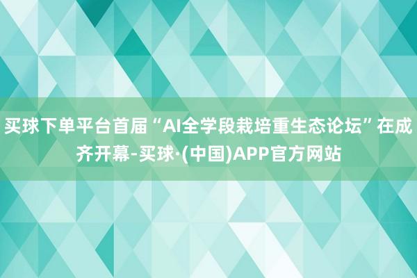 买球下单平台首届“AI全学段栽培重生态论坛”在成齐开幕-买球·(中国)APP官方网站