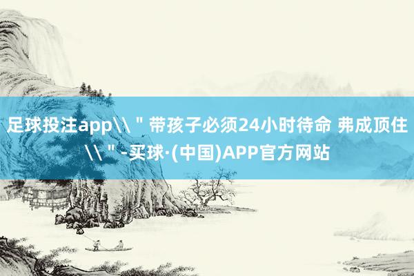 足球投注app\＂带孩子必须24小时待命 弗成顶住\＂-买球·(中国)APP官方网站