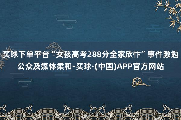 买球下单平台“女孩高考288分全家欣忭”事件激勉公众及媒体柔和-买球·(中国)APP官方网站