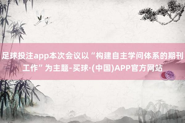 足球投注app本次会议以“构建自主学问体系的期刊工作”为主题-买球·(中国)APP官方网站