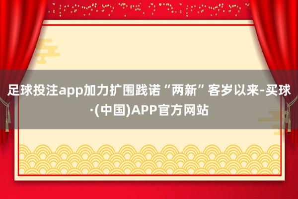 足球投注app　　加力扩围践诺“两新”　　客岁以来-买球·(中国)APP官方网站
