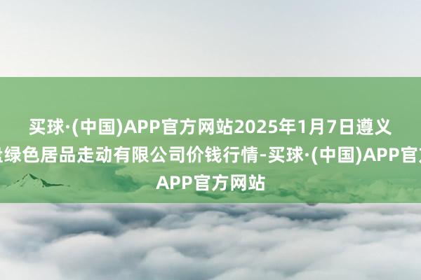 买球·(中国)APP官方网站2025年1月7日遵义金地盘绿色居品走动有限公司价钱行情-买球·(中国)APP官方网站