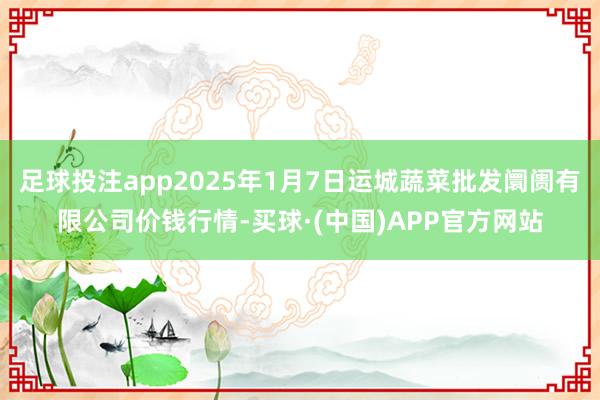 足球投注app2025年1月7日运城蔬菜批发阛阓有限公司价钱行情-买球·(中国)APP官方网站