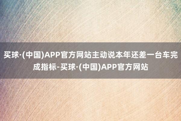 买球·(中国)APP官方网站主动说本年还差一台车完成指标-买球·(中国)APP官方网站