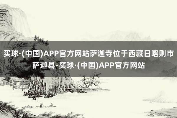 买球·(中国)APP官方网站萨迦寺位于西藏日喀则市萨迦县-买球·(中国)APP官方网站