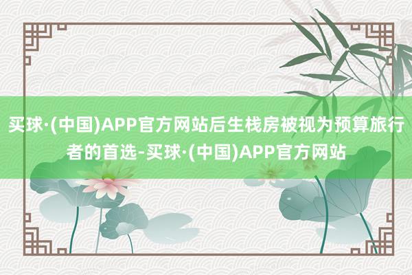 买球·(中国)APP官方网站后生栈房被视为预算旅行者的首选-买球·(中国)APP官方网站