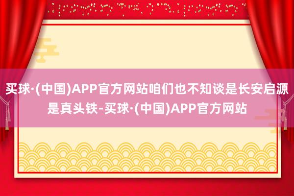 买球·(中国)APP官方网站咱们也不知谈是长安启源是真头铁-买球·(中国)APP官方网站