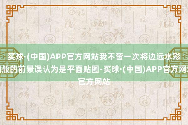 买球·(中国)APP官方网站我不啻一次将边远水彩画般的前景误认为是平面贴图-买球·(中国)APP官方网站