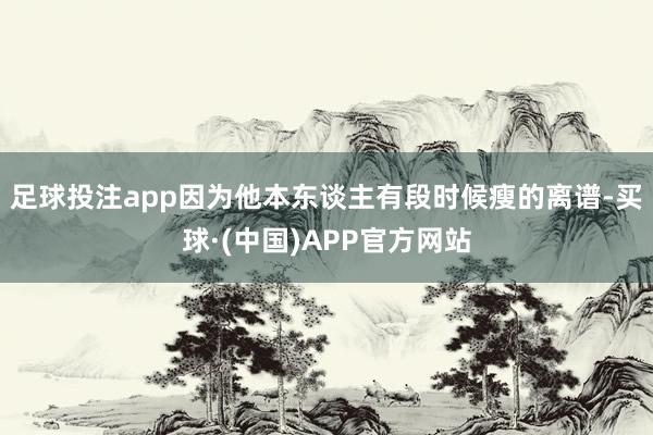 足球投注app因为他本东谈主有段时候瘦的离谱-买球·(中国)APP官方网站