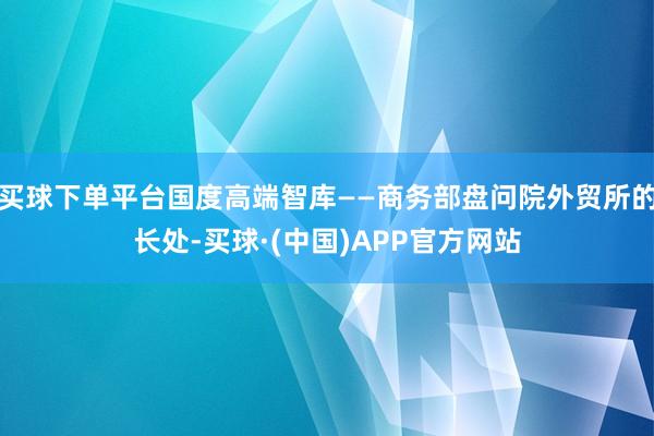 买球下单平台国度高端智库——商务部盘问院外贸所的长处-买球·(中国)APP官方网站