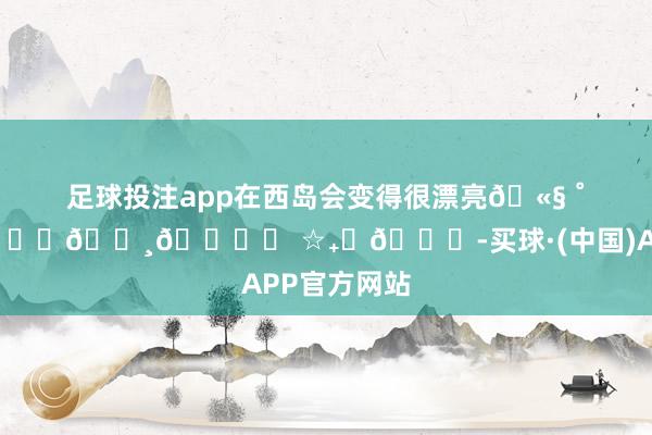 足球投注app在西岛会变得很漂亮🫧 ˚ 𓇼𓈒𓏸🐚⋆ ☆₊⋆🌊-买球·(中国)APP官方网站