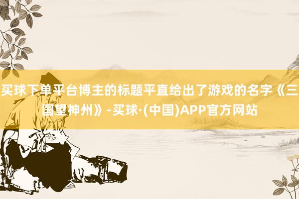 买球下单平台博主的标题平直给出了游戏的名字《三国望神州》-买球·(中国)APP官方网站