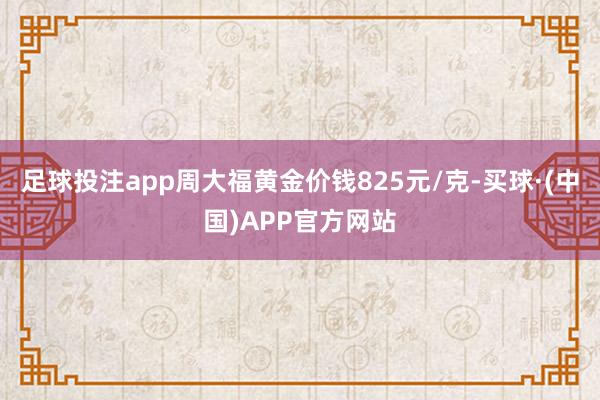 足球投注app周大福黄金价钱825元/克-买球·(中国)APP官方网站
